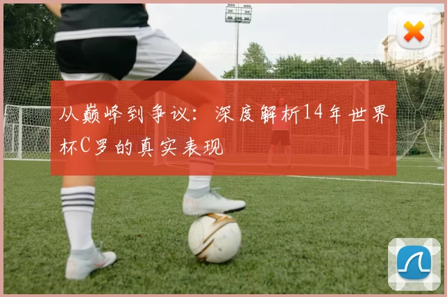 从巅峰到争议：深度解析14年世界杯C罗的真实表现