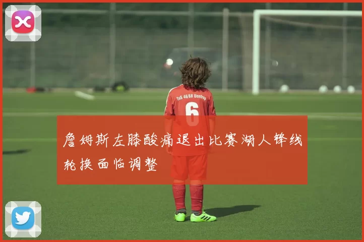 詹姆斯左膝酸痛退出比赛湖人锋线轮换面临调整