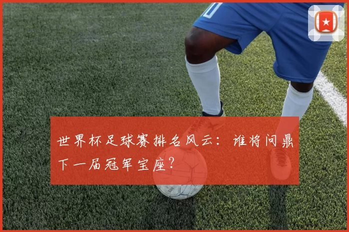 世界杯足球赛排名风云：谁将问鼎下一届冠军宝座？