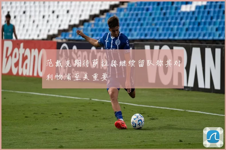 范戴克期待萨拉赫继续留队称其对利物浦至关重要