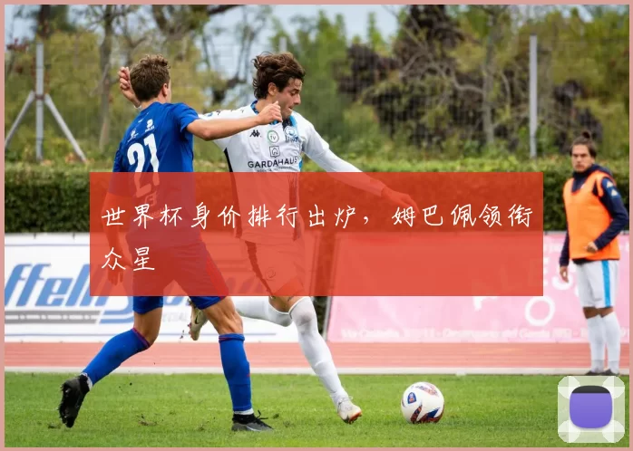 世界杯身价排行出炉,姆巴佩领衔众星