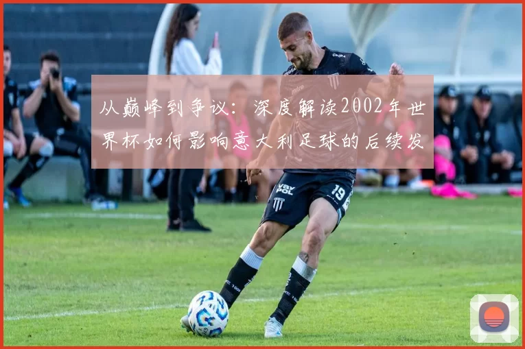 从巅峰到争议：深度解读2002年世界杯如何影响意大利足球的后续发展