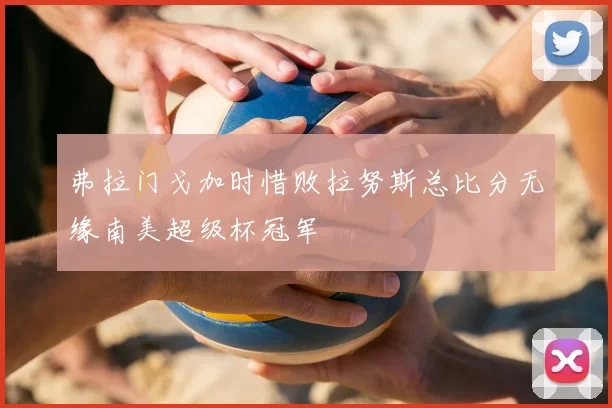 弗拉门戈加时惜败拉努斯总比分无缘南美超级杯冠军