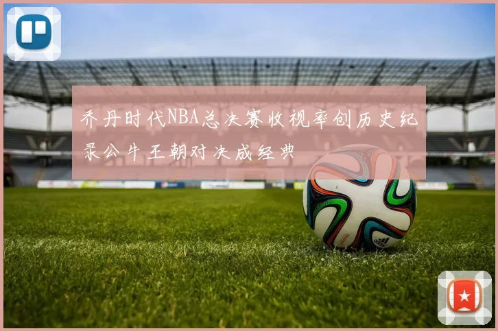 乔丹时代NBA总决赛收视率创历史纪录公牛王朝对决成经典