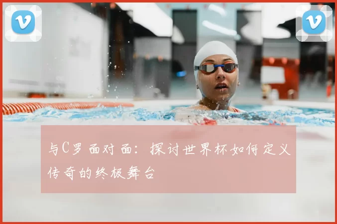 与C罗面对面：探讨世界杯如何定义传奇的终极舞台