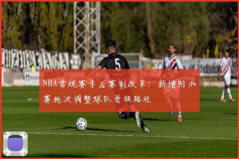 NBA常规赛季后赛制改革：新增附加赛轮次调整球队晋级路径