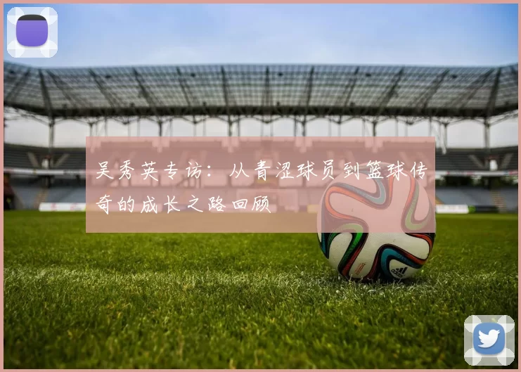 吴秀英专访:从青涩球员到篮球传奇的成长之路回顾