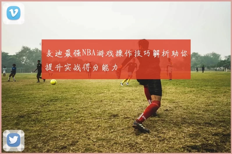 麦迪最强NBA游戏操作技巧解析助你提升实战得分能力