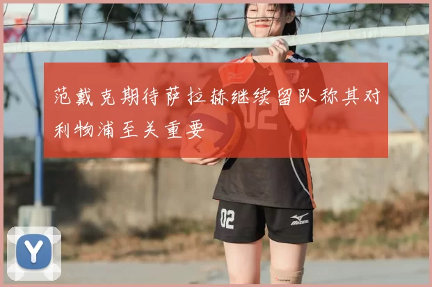 范戴克期待萨拉赫继续留队称其对利物浦至关重要