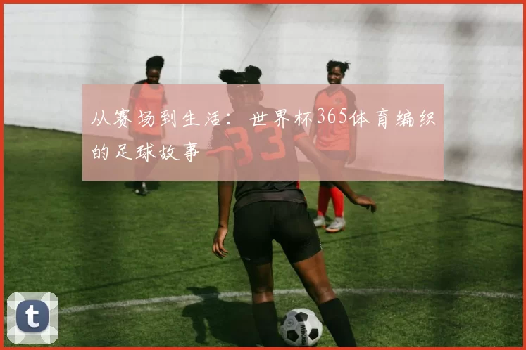 从赛场到生活：世界杯365体育编织的足球故事