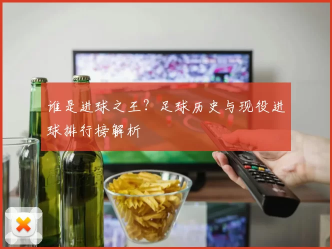 谁是进球之王？足球历史与现役进球排行榜解析