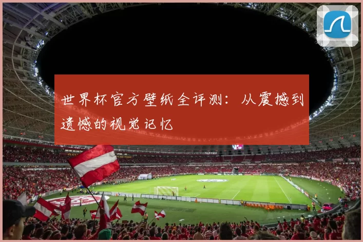 世界杯官方壁纸全评测：从震撼到遗憾的视觉记忆