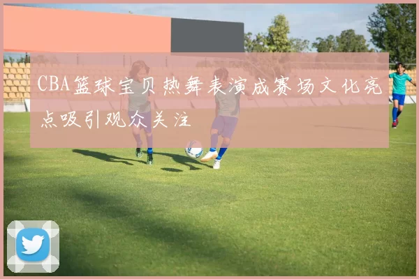 CBA篮球宝贝热舞表演成赛场文化亮点吸引观众关注