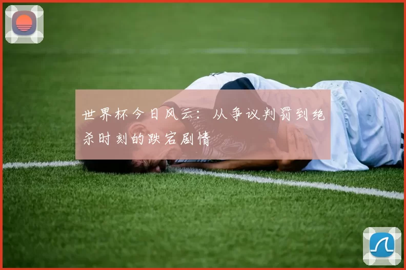 世界杯今日风云：从争议判罚到绝杀时刻的跌宕剧情