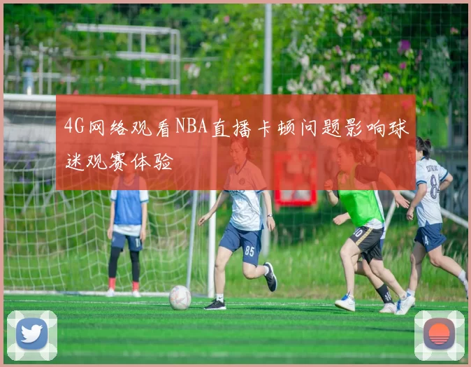 4G网络观看NBA直播卡顿问题影响球迷观赛体验