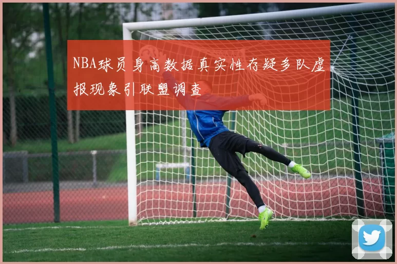 NBA球员身高数据真实性存疑多队虚报现象引联盟调查