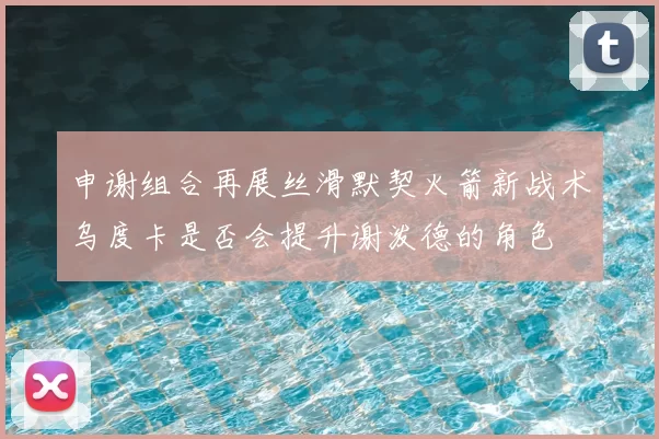 申谢组合再展丝滑默契火箭新战术乌度卡是否会提升谢泼德的角色