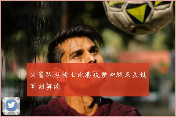 火箭队与骑士比赛视频回顾及关键时刻解读