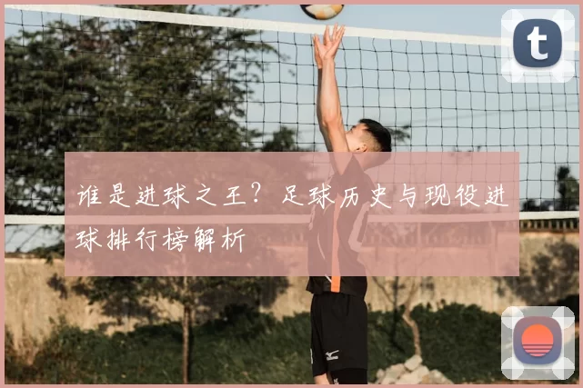 谁是进球之王？足球历史与现役进球排行榜解析