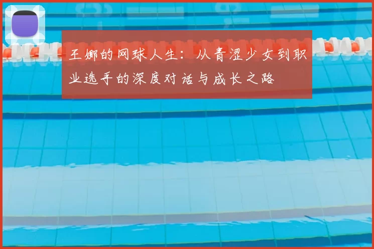 王娜的网球人生:从青涩少女到职业选手的深度对话与成长之路
