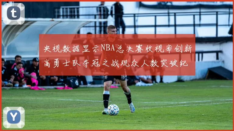 央视数据显示NBA总决赛收视率创新高勇士队夺冠之战观众人数突破纪录