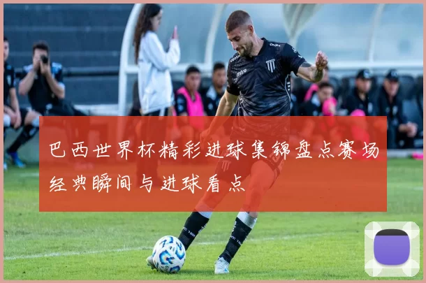 巴西世界杯精彩进球集锦盘点赛场经典瞬间与进球看点