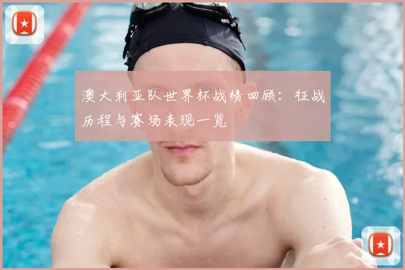 澳大利亚队世界杯战绩回顾：征战历程与赛场表现一览