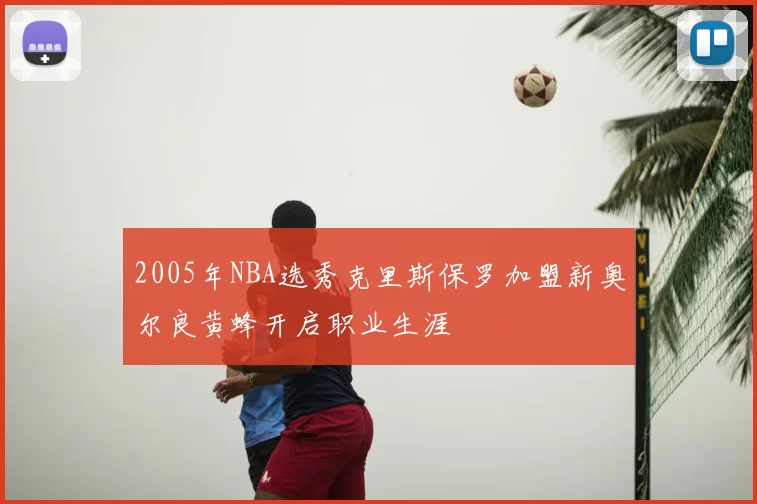 2005年NBA选秀克里斯保罗加盟新奥尔良黄蜂开启职业生涯