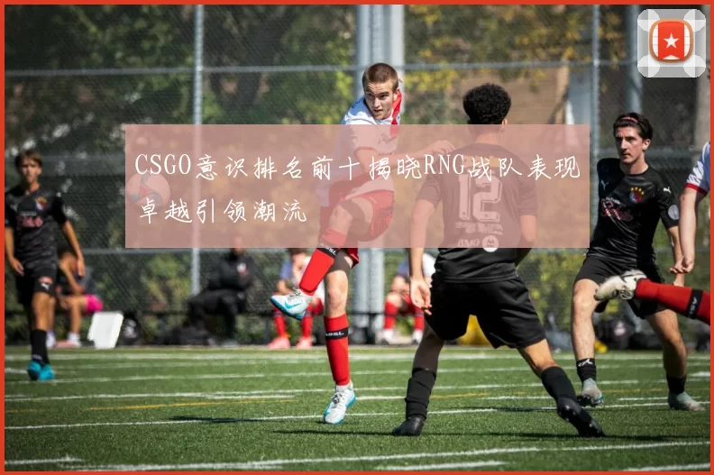 CSGO意识排名前十揭晓RNG战队表现卓越引领潮流