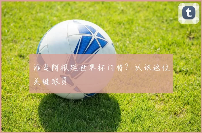 谁是阿根廷世界杯门将？认识这位关键球员