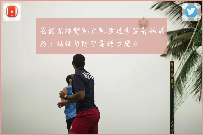 范戴克称赞凯尔凯兹进步显著强调场上站位与防守需逐步磨合