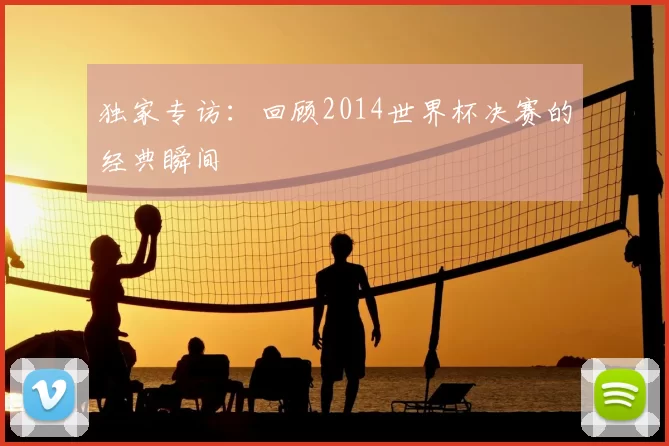 独家专访：回顾2014世界杯决赛的经典瞬间