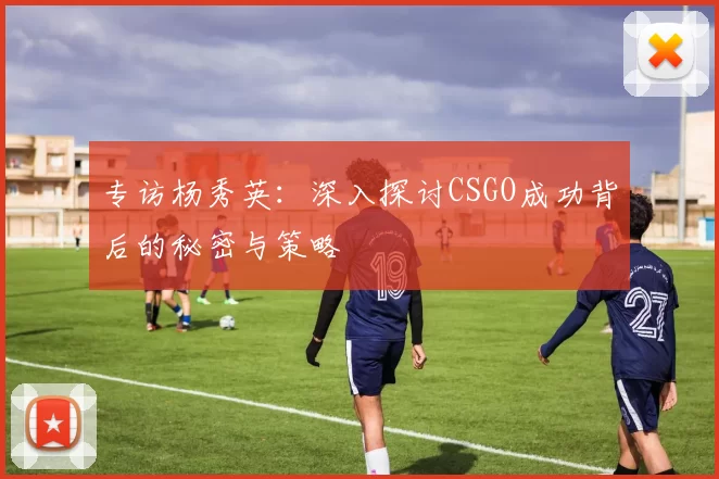 专访杨秀英:深入探讨CSGO成功背后的秘密与策略