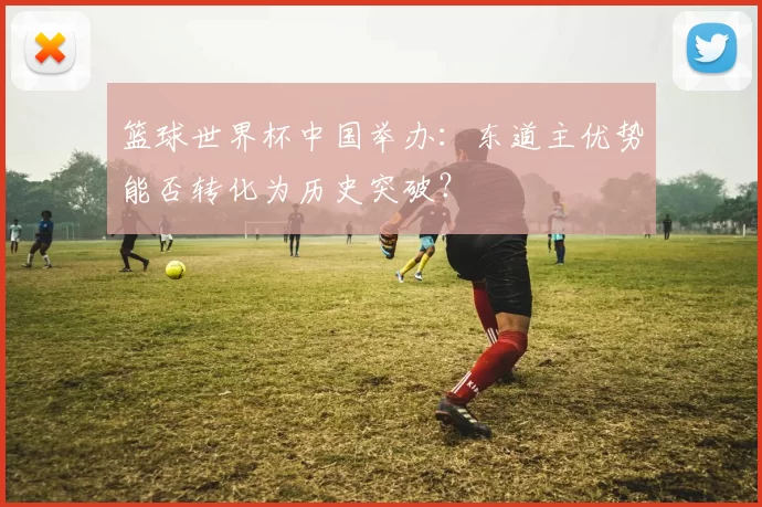 篮球世界杯中国举办：东道主优势能否转化为历史突破？