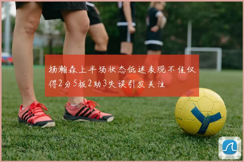 杨瀚森上半场状态低迷表现不佳仅得2分5板2助3失误引发关注