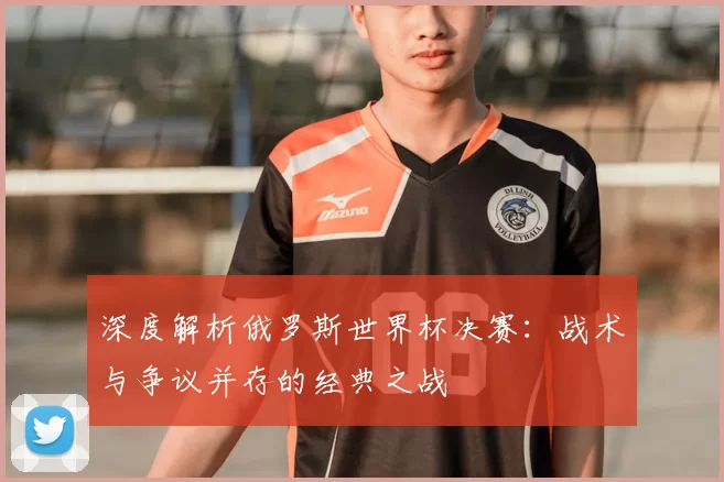 深度解析俄罗斯世界杯决赛：战术与争议并存的经典之战