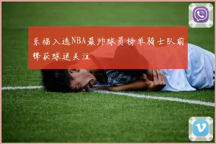 乐福入选NBA最帅球员榜单骑士队前锋获球迷关注