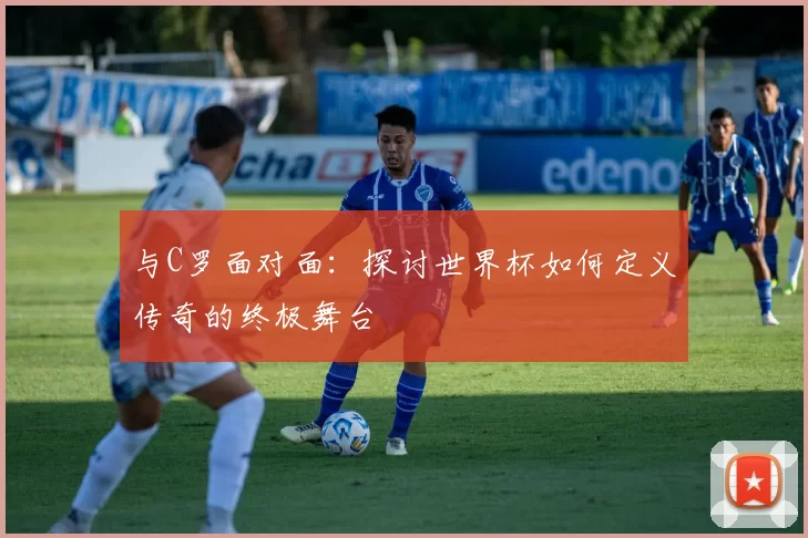 与C罗面对面：探讨世界杯如何定义传奇的终极舞台