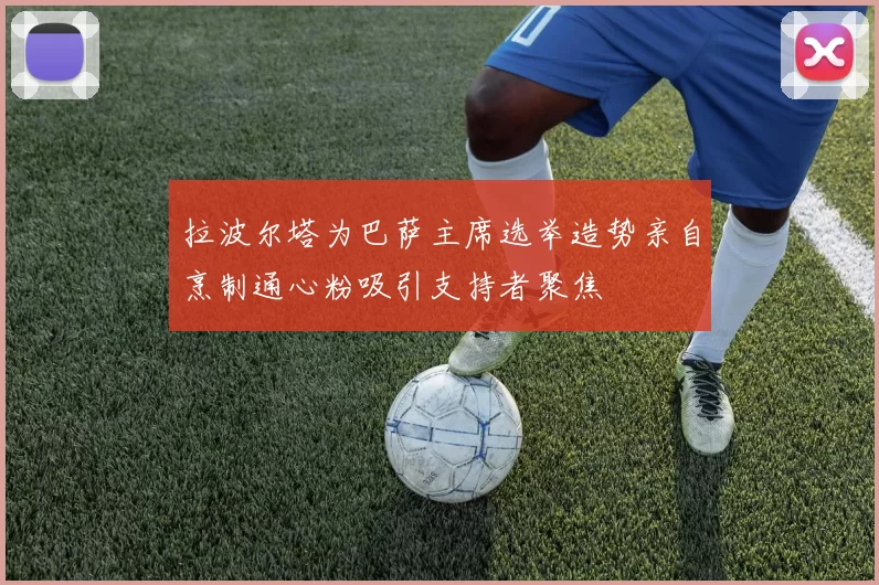 拉波尔塔为巴萨主席选举造势亲自烹制通心粉吸引支持者聚焦