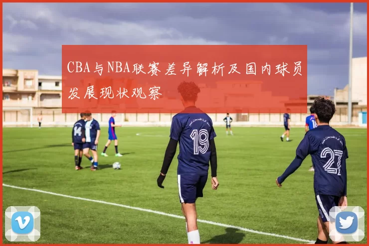 CBA与NBA联赛差异解析及国内球员发展现状观察