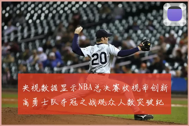 央视数据显示NBA总决赛收视率创新高勇士队夺冠之战观众人数突破纪录