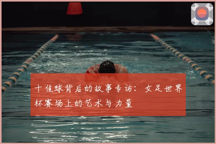 十佳球背后的故事专访：女足世界杯赛场上的艺术与力量