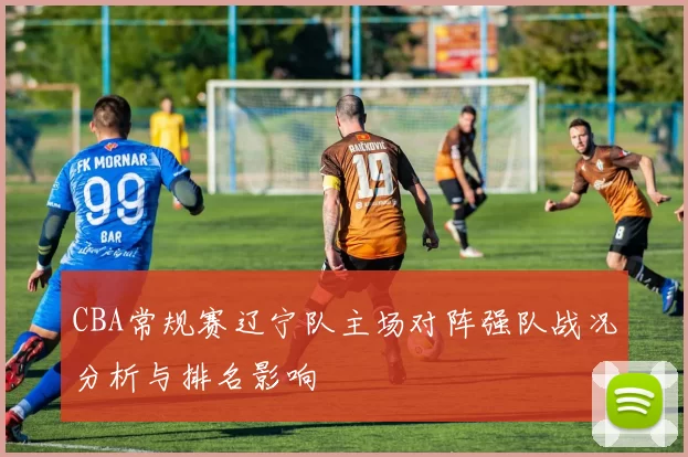 CBA常规赛辽宁队主场对阵强队战况分析与排名影响