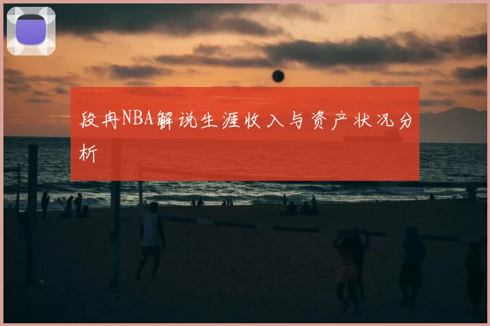 段冉NBA解说生涯收入与资产状况分析