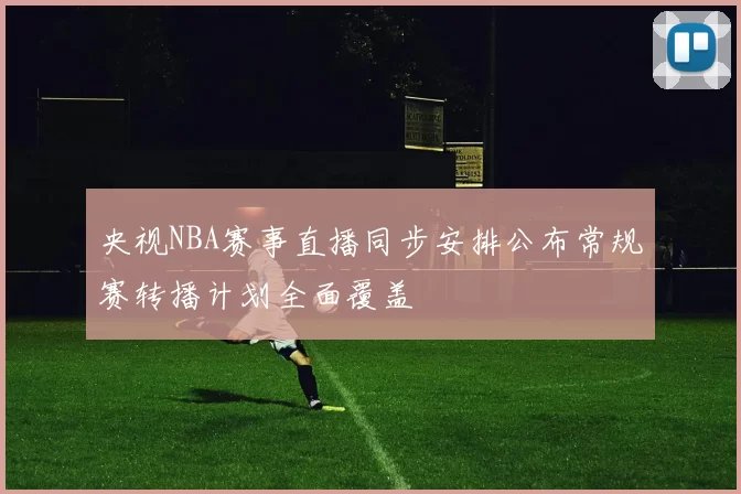 央视NBA赛事直播同步安排公布常规赛转播计划全面覆盖