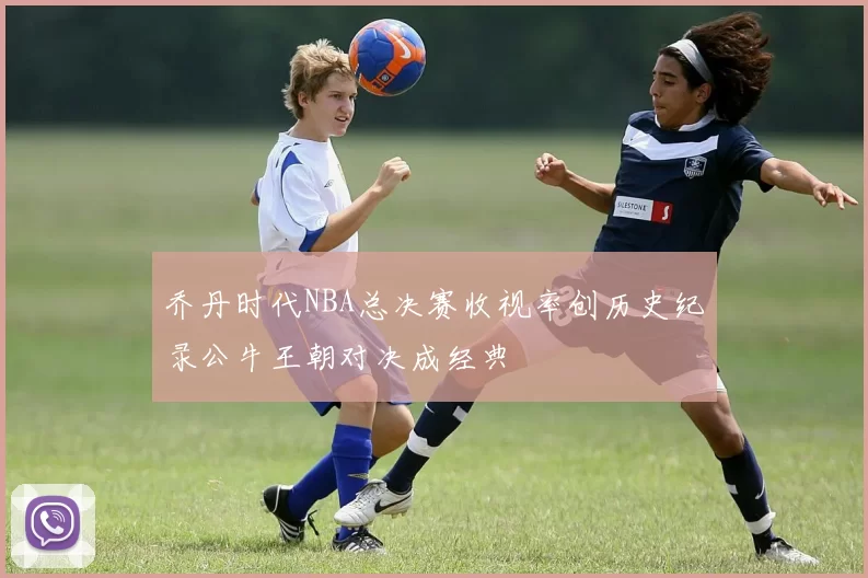乔丹时代NBA总决赛收视率创历史纪录公牛王朝对决成经典