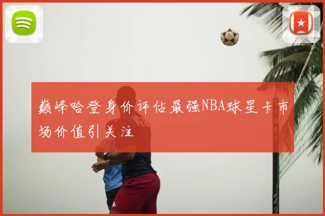 巅峰哈登身价评估最强NBA球星卡市场价值引关注