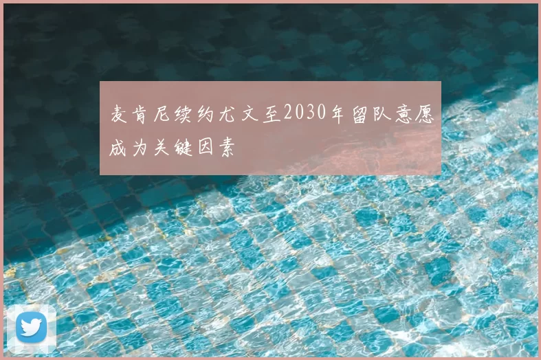 麦肯尼续约尤文至2030年留队意愿成为关键因素