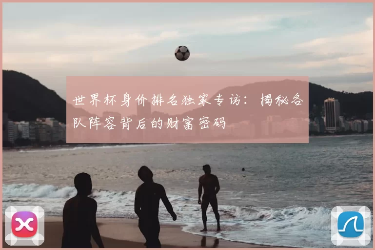 世界杯身价排名独家专访：揭秘各队阵容背后的财富密码
