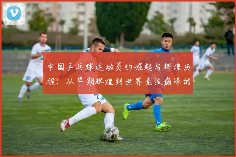 中国乒乓球运动员的崛起与辉煌历程：从早期辉煌到世界竞技巅峰的跨越